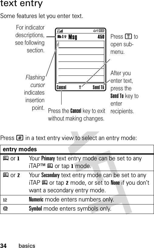 34basicstext entrySome features let you enter text.Press # in a text entry view to select an entry mode:entry modesj or gYo u r  Primary text entry mode can be set to any iTAP™j or tapg mode.p or mYo u r  Secondary text entry mode can be set to any iTAPp or tapm mode, or set to None if you don’t want a secondary entry mode.èNumeric mode enters numbers only.[Symbol mode enters symbols only.Cancel Send ToG        MsgFor indicator descriptions, see following section.Flashing cursor indicates insertion point.After you enter text, press the Send To key to enter recipients.Press M to open sub-menu.Press the Cancel key to exit without making changes.450ìh