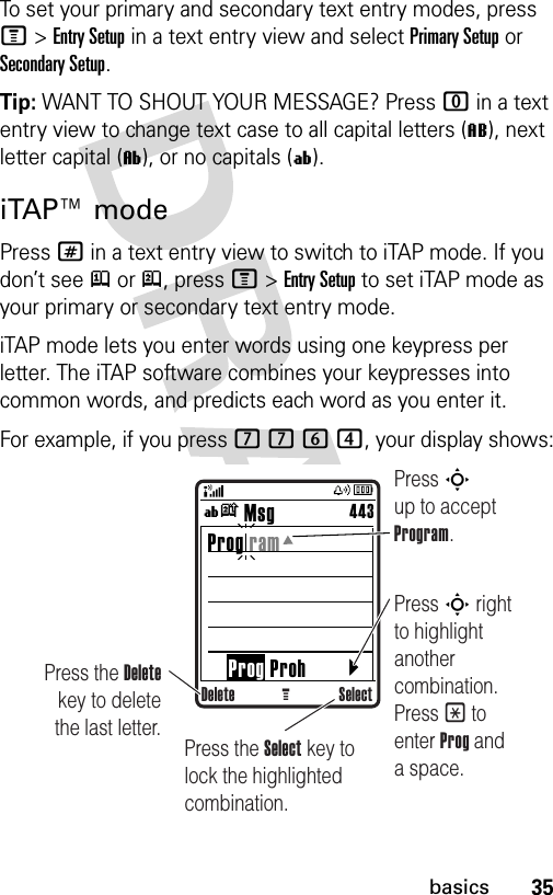 35basicsTo set your primary and secondary text entry modes, press M&gt;Entry Setup in a text entry view and select Primary Setup or Secondary Setup.Tip: WANT TO SHOUT YOUR MESSAGE? Press 0 in a text entry view to change text case to all capital letters (L), next letter capital (ì), or no capitals (í).iTAP™ modePress # in a text entry view to switch to iTAP mode. If you don’t see j or p, press M&gt;Entry Setup to set iTAP mode as your primary or secondary text entry mode.iTAP mode lets you enter words using one keypress per letter. The iTAP software combines your keypresses into common words, and predicts each word as you enter it.For example, if you press 7764, your display shows:Delete SelectG        Msg Prog ram     Prog Proh443ínPress S up to accept Program.Press S right to highlight another combination. Press * to enter Prog and a space.Press the Delete key to delete the last letter. Press the Select key to lock the highlighted combination.