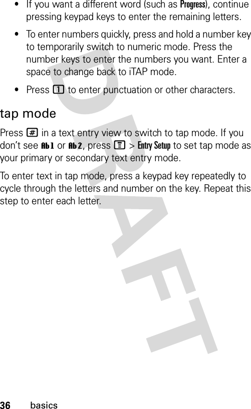 36basics•If you want a different word (such as Progress), continue pressing keypad keys to enter the remaining letters.•To enter numbers quickly, press and hold a number key to temporarily switch to numeric mode. Press the number keys to enter the numbers you want. Enter a space to change back to iTAP mode.•Press 1 to enter punctuation or other characters.tap modePress # in a text entry view to switch to tap mode. If you don’t see ìg or ìm, press M&gt;Entry Setup to set tap mode as your primary or secondary text entry mode.To enter text in tap mode, press a keypad key repeatedly to cycle through the letters and number on the key. Repeat this step to enter each letter.