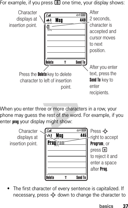 37basicsFor example, if you press 8 one time, your display shows:When you enter three or more characters in a row, your phone may guess the rest of the word. For example, if you enter prog your display might show:•The first character of every sentence is capitalized. If necessary, press S down to change the character to Delete Send ToG        Msg T449ígAfter you enter text, press the Send To key to enter recipients.After 2 seconds, character is accepted and cursor moves to next position.Character displays at insertion point.Press the Delete key to deletecharacter to left of insertion point.Delete Send ToG        Msg Prog ram445ígCharacter displays at insertion point.Press S       right to accept Program, or press * to reject it and enter a space after Prog.