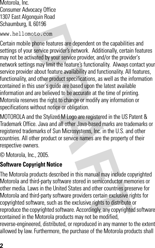 2 Motorola, Inc.Consumer Advocacy Office1307 East Algonquin RoadSchaumburg, IL 60196www.hellomoto.comCertain mobile phone features are dependent on the capabilities and settings of your service provider’s network.  Additionally, certain features may not be activated by your service provider, and/or the provider&apos;s network settings may limit the feature’s functionality.  Always contact your service provider about feature availability and functionality. All features, functionality, and other product specifications, as well as the information contained in this user&apos;s guide are based upon the latest available information and are believed to be accurate at the time of printing.  Motorola reserves the right to change or modify any information or specifications without notice or obligation.MOTOROLA and the Stylized M Logo are registered in the US Patent &amp; Trademark Office. Java and all other Java-based marks are trademarks or registered trademarks of Sun Microsystems, Inc. in the U.S. and other countries. All other product or service names are the property of their respective owners.© Motorola, Inc., 2005.Software Copyright Notice The Motorola products described in this manual may include copyrighted Motorola and third-party software stored in semiconductor memories or other media. Laws in the United States and other countries preserve for Motorola and third-party software providers certain exclusive rights for copyrighted software, such as the exclusive rights to distribute or reproduce the copyrighted software. Accordingly, any copyrighted software contained in the Motorola products may not be modified, reverse-engineered, distributed, or reproduced in any manner to the extent allowed by law. Furthermore, the purchase of the Motorola products shall 