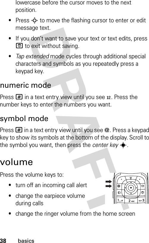 38basicslowercase before the cursor moves to the next position.•Press S to move the flashing cursor to enter or edit message text.•If you don’t want to save your text or text edits, press O to exit without saving.•Tap extended mode cycles through additional special characters and symbols as you repeatedly press a keypad key.numeric modePress # in a text entry view until you see è. Press the number keys to enter the numbers you want.symbol modePress # in a text entry view until you see [. Press a keypad key to show its symbols at the bottom of the display. Scroll to the symbol you want, then press the center keys.volumePress the volume keys to:•turn off an incoming call alert•change the earpiece volume during calls•change the ringer volume from the home screen