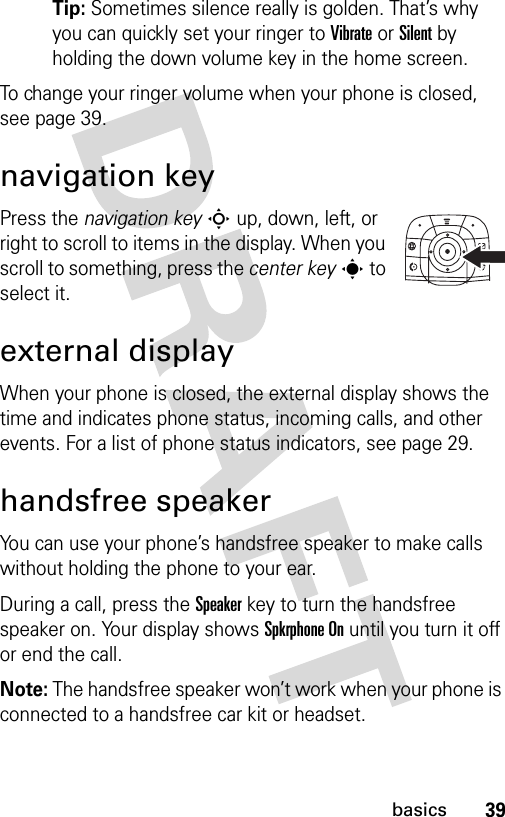 39basicsTip: Sometimes silence really is golden. That’s why you can quickly set your ringer to Vibrate or Silent by holding the down volume key in the home screen.To change your ringer volume when your phone is closed, see page 39.navigation keyPress the navigation keyS up, down, left, or right to scroll to items in the display. When you scroll to something, press the center keys to select it.external displayWhen your phone is closed, the external display shows the time and indicates phone status, incoming calls, and other events. For a list of phone status indicators, see page 29.handsfree speakerYou can use your phone’s handsfree speaker to make calls without holding the phone to your ear.During a call, press the Speakerkey to turn the handsfree speaker on. Your display shows Spkrphone On until you turn it off or end the call.Note: The handsfree speaker won’t work when your phone is connected to a handsfree car kit or headset.