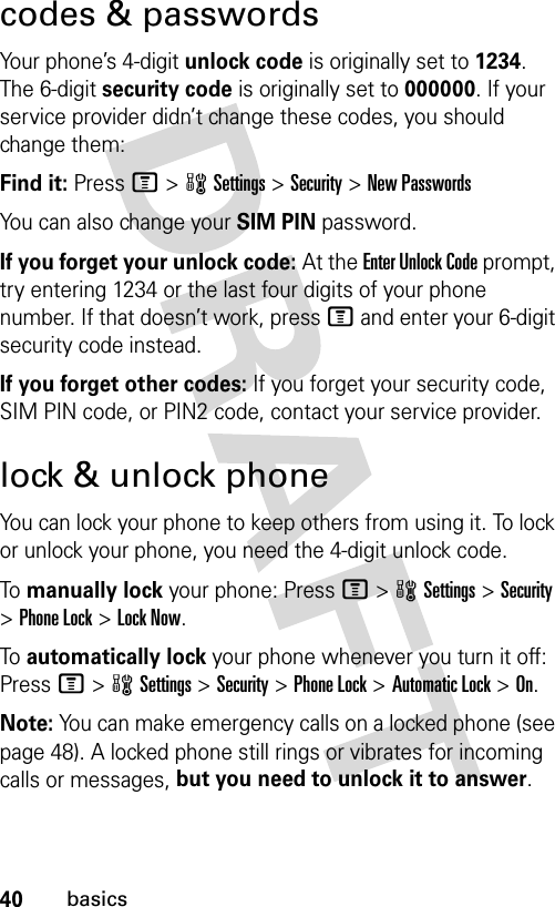 40basicscodes &amp; passwordsYour phone’s 4-digit unlock code is originally set to 1234. The 6-digit security code is originally set to 000000. If your service provider didn’t change these codes, you should change them:Find it: Press M &gt;wSettings &gt;Security &gt;New PasswordsYou can also change your SIM PIN password.If you forget your unlock code:At the Enter Unlock Code prompt, try entering 1234 or the last four digits of your phone number. If that doesn’t work, press M and enter your 6-digit security code instead.If you forget other codes: If you forget your security code, SIM PIN code, or PIN2 code, contact your service provider.lock &amp; unlock phoneYou can lock your phone to keep others from using it. To lock or unlock your phone, you need the 4-digit unlock code.To  manually lock your phone: PressM&gt;wSettings&gt;Security &gt;Phone Lock &gt;Lock Now.To  automatically lock your phone whenever you turn it off: PressM&gt;wSettings &gt;Security &gt;Phone Lock &gt;Automatic Lock &gt;On.Note: You can make emergency calls on a locked phone (see page 48). A locked phone still rings or vibrates for incoming calls or messages, but you need to unlock it to answer.