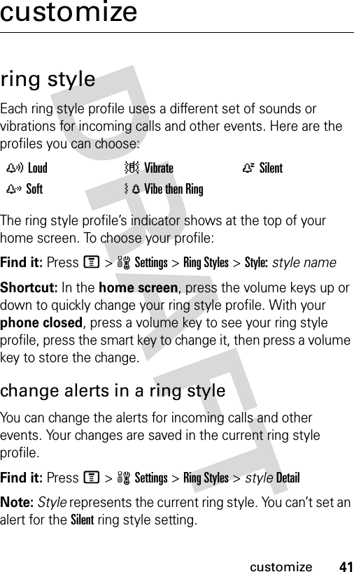 41customizecustomizering styleEach ring style profile uses a different set of sounds or vibrations for incoming calls and other events. Here are the profiles you can choose:The ring style profile’s indicator shows at the top of your home screen. To choose your profile:Find it: Press M&gt;wSettings &gt;Ring Styles &gt;Style:style nameShortcut: In the home screen, press the volume keys up or down to quickly change your ring style profile. With your phone closed, press a volume key to see your ring style profile, press the smart key to change it, then press a volume key to store the change.change alerts in a ring styleYou can change the alerts for incoming calls and other events. Your changes are saved in the current ring style profile.Find it: Press M&gt;wSettings &gt;Ring Styles &gt; styleDetailNote: Style represents the current ring style. You can’t set an alert for the Silent ring style setting. yLoud |Vibrate  ÒSilentzSoft  ÓVibe then Ring 