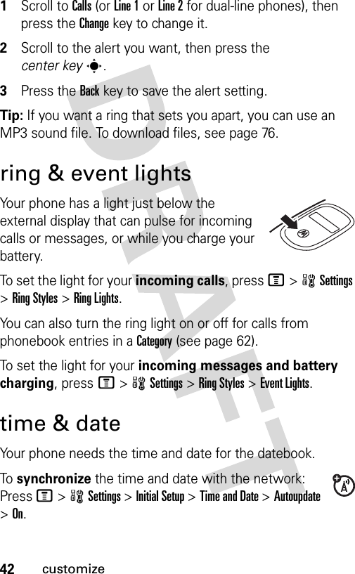 42customize1Scroll to Calls (or Line 1 or Line 2 for dual-line phones), then press the Changekey to change it.2Scroll to the alert you want, then press the center keys.3Press the Backkey to save the alert setting.Tip: If you want a ring that sets you apart, you can use an MP3 sound file. To download files, see page 76.ring &amp; event lightsYour phone has a light just below the external display that can pulse for incoming calls or messages, or while you charge your battery.To set the light for your incoming calls, press M&gt;wSettings &gt;Ring Styles &gt;Ring Lights.You can also turn the ring light on or off for calls from phonebook entries in a Category (see page 62).To set the light for your incoming messages and battery charging, press M&gt;wSettings &gt;Ring Styles &gt;Event Lights.time &amp; dateYour phone needs the time and date for the datebook.To  synchronize the time and date with the network: Press M&gt;wSettings &gt;Initial Setup &gt;Time and Date &gt;Autoupdate &gt;On.