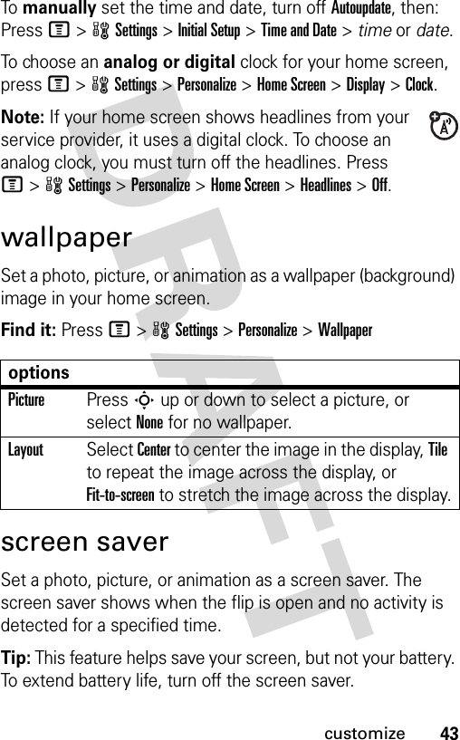 43customizeTo manually set the time and date, turn off Autoupdate, then: Press M&gt;wSettings &gt;Initial Setup &gt;Time and Date &gt; time or date.To choose an analog or digital clock for your home screen, press M&gt;wSettings &gt;Personalize &gt;Home Screen &gt;Display &gt;Clock.Note: If your home screen shows headlines from your service provider, it uses a digital clock. To choose an analog clock, you must turn off the headlines. Press M&gt;wSettings &gt;Personalize &gt;Home Screen &gt;Headlines &gt;Off.wallpaperSet a photo, picture, or animation as a wallpaper (background) image in your home screen.Find it: Press M&gt;wSettings &gt;Personalize &gt;Wallpaperscreen saverSet a photo, picture, or animation as a screen saver. The screen saver shows when the flip is open and no activity is detected for a specified time.Tip: This feature helps save your screen, but not your battery. To extend battery life, turn off the screen saver.optionsPicturePress S up or down to select a picture, or select None for no wallpaper.LayoutSelect Center to center the image in the display, Tile to repeat the image across the display, or Fit-to-screen to stretch the image across the display.