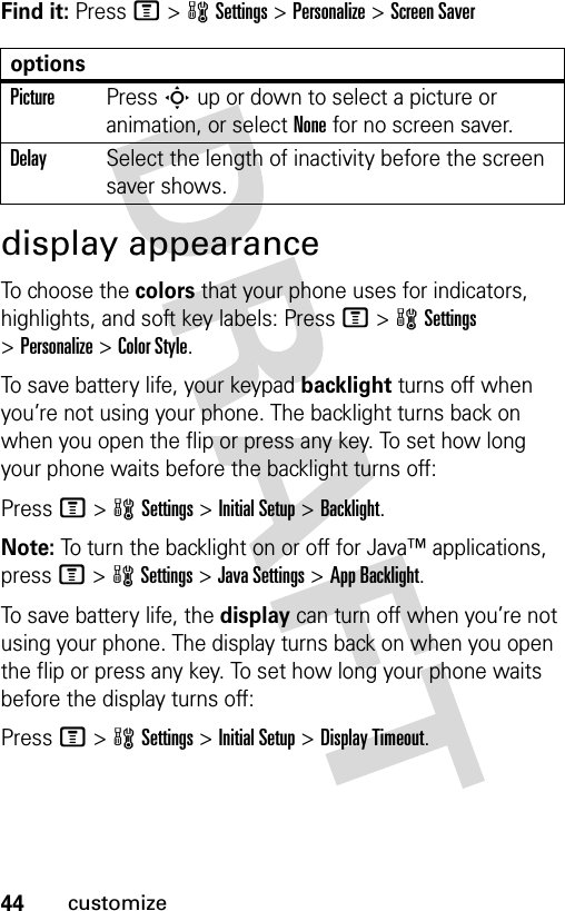 44customizeFind it: Press M&gt;wSettings &gt;Personalize &gt;Screen Saverdisplay appearanceTo choose the colors that your phone uses for indicators, highlights, and soft key labels: Press M&gt;wSettings &gt;Personalize &gt;Color Style.To save battery life, your keypad backlight turns off when you’re not using your phone. The backlight turns back on when you open the flip or press any key. To set how long your phone waits before the backlight turns off:Press M&gt;wSettings &gt;Initial Setup &gt;Backlight.Note: To turn the backlight on or off for Java™ applications, press M&gt;wSettings &gt;Java Settings &gt;App Backlight.To save battery life, the display can turn off when you’re not using your phone. The display turns back on when you open the flip or press any key. To set how long your phone waits before the display turns off:Press M&gt;wSettings &gt;Initial Setup &gt;Display Timeout.optionsPicturePress S up or down to select a picture or animation, or select None for no screen saver.DelaySelect the length of inactivity before the screen saver shows.