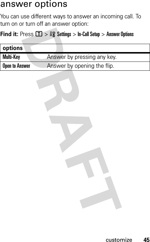 45customizeanswer optionsYou can use different ways to answer an incoming call. To turn on or turn off an answer option:Find it: Press M&gt;wSettings &gt;In-Call Setup &gt;Answer OptionsoptionsMulti-Key Answer by pressing any key.Open to AnswerAnswer by opening the flip.