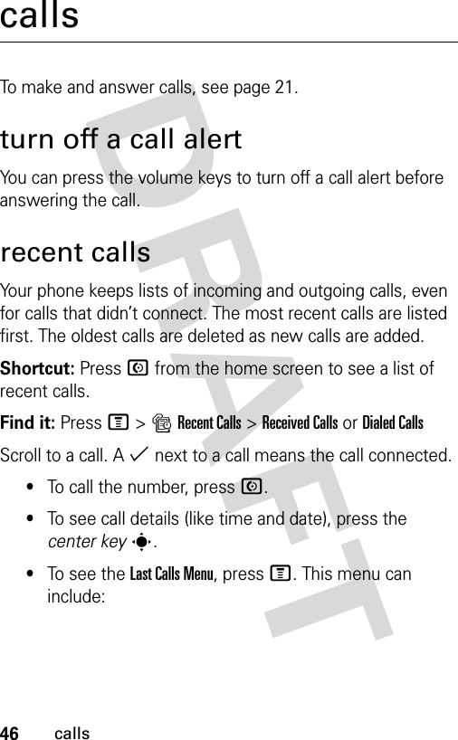 46callscallsTo make and answer calls, see page 21.turn off a call alertYou can press the volume keys to turn off a call alert before answering the call.recent callsYour phone keeps lists of incoming and outgoing calls, even for calls that didn’t connect. The most recent calls are listed first. The oldest calls are deleted as new calls are added.Shortcut: Press N from the home screen to see a list of recent calls.Find it: Press M&gt;sRecent Calls &gt;Received CallsorDialed CallsScroll to a call. A % next to a call means the call connected.•To call the number, press N.•To see call details (like time and date), press the center keys.•To see the Last Calls Menu, press M. This menu can include: