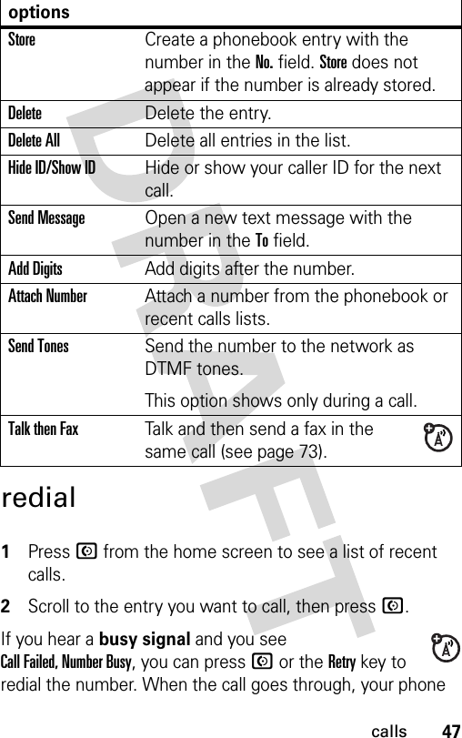 47callsredial 1Press N from the home screen to see a list of recent calls.2Scroll to the entry you want to call, then press N.If you hear a busy signal and you see Call Failed, Number Busy, you can press N or the Retry key to redial the number. When the call goes through, your phone optionsStoreCreate a phonebook entry with the number in the No. field. Store does not appear if the number is already stored.DeleteDelete the entry.Delete AllDelete all entries in the list.Hide ID/Show IDHide or show your caller ID for the next call.Send MessageOpen a new text message with the number in the To field.Add DigitsAdd digits after the number.Attach NumberAttach a number from the phonebook or recent calls lists.Send TonesSend the number to the network as DTMF tones.This option shows only during a call.Talk then FaxTalk and then send a fax in the same call (see page 73). 