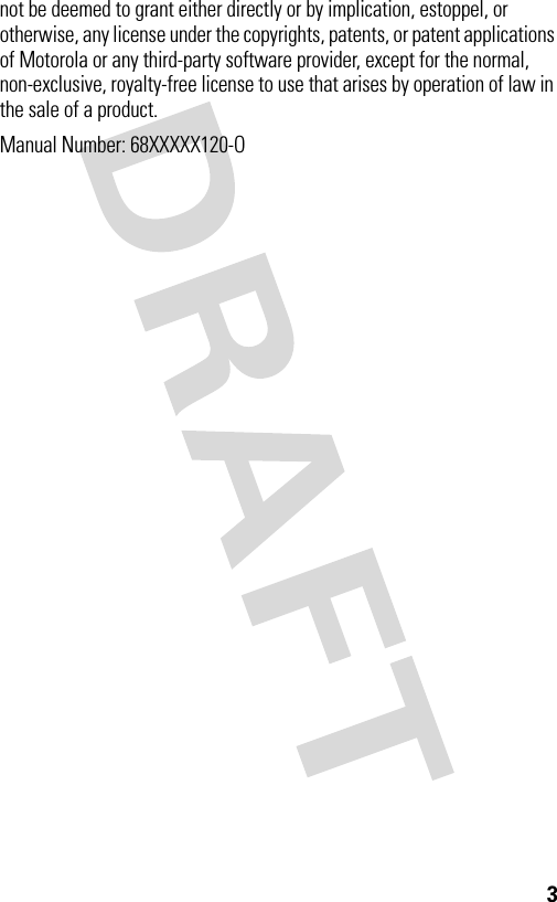 3not be deemed to grant either directly or by implication, estoppel, or otherwise, any license under the copyrights, patents, or patent applications of Motorola or any third-party software provider, except for the normal, non-exclusive, royalty-free license to use that arises by operation of law in the sale of a product.Manual Number: 68XXXXX120-O