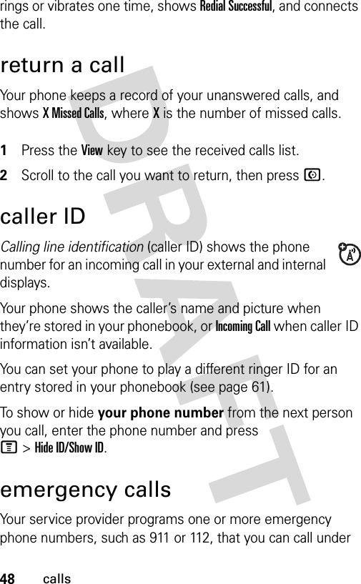 48callsrings or vibrates one time, shows Redial Successful, and connects the call.return a callYour phone keeps a record of your unanswered calls, and shows X Missed Calls, where X is the number of missed calls. 1Press the View key to see the received calls list.2Scroll to the call you want to return, then press N.caller IDCalling line identification (caller ID) shows the phone number for an incoming call in your external and internal displays.Your phone shows the caller’s name and picture when they’re stored in your phonebook, or Incoming Call when caller ID information isn’t available.You can set your phone to play a different ringer ID for an entry stored in your phonebook (see page 61).To show or hide your phone number from the next person you call, enter the phone number and press M&gt;Hide ID/Show ID.emergency callsYour service provider programs one or more emergency phone numbers, such as 911 or 112, that you can call under 