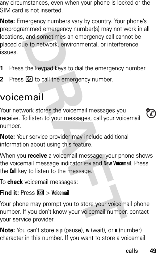 49callsany circumstances, even when your phone is locked or the SIM card is not inserted.Note: Emergency numbers vary by country. Your phone’s preprogrammed emergency number(s) may not work in all locations, and sometimes an emergency call cannot be placed due to network, environmental, or interference issues. 1Press the keypad keys to dial the emergency number.2Press N to call the emergency number.voicemailYour network stores the voicemail messages you receive. To listen to your messages, call your voicemail number.Note: Your service provider may include additional information about using this feature.When you receive a voicemail message, your phone shows the voicemail message indicator t and New Voicemail. Press the Call key to listen to the message.To check voicemail messages:Find it: Press R &gt;VoicemailYour phone may prompt you to store your voicemail phone number. If you don’t know your voicemail number, contact your service provider.Note: You can’t store a p (pause), w (wait), or n (number) character in this number. If you want to store a voicemail 