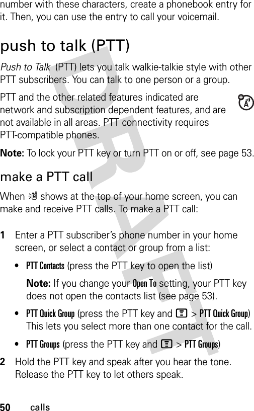 50callsnumber with these characters, create a phonebook entry for it. Then, you can use the entry to call your voicemail.push to talk (PTT)Push to Talk  (PTT) lets you talk walkie-talkie style with other PTT subscribers. You can talk to one person or a group.PTT and the other related features indicated are network and subscription dependent features, and are not available in all areas. PTT connectivity requires PTT-compatible phones. Note: To lock your PTT key or turn PTT on or off, see page 53.make a PTT callWhen m shows at the top of your home screen, you can make and receive PTT calls. To make a PTT call: 1Enter a PTT subscriber’s phone number in your home screen, or select a contact or group from a list:•PTT Contacts (press the PTT key to open the list)Note: If you change your Open To setting, your PTT key does not open the contacts list (see page 53).•PTT Quick Group (press the PTT key and M&gt;PTT Quick Group) This lets you select more than one contact for the call. •PTT Groups (press the PTT key and M&gt;PTT Groups)2Hold the PTT key and speak after you hear the tone. Release the PTT key to let others speak.