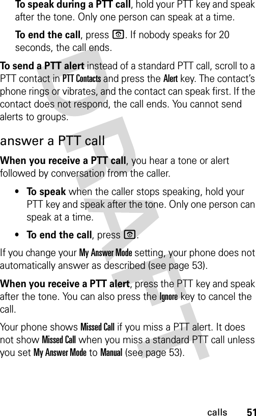 51callsTo speak during a PTT call, hold your PTT key and speak after the tone. Only one person can speak at a time.To end the call, press O. If nobody speaks for 20 seconds, the call ends.To send a PTT alert instead of a standard PTT call, scroll to a PTT contact in PTT Contacts and press the Alert key. The contact’s phone rings or vibrates, and the contact can speak first. If the contact does not respond, the call ends. You cannot send alerts to groups.answer a PTT callWhen you receive a PTT call, you hear a tone or alert followed by conversation from the caller. • To speak when the caller stops speaking, hold your PTT key and speak after the tone. Only one person can speak at a time.• To end the call, press O.If you change your My Answer Mode setting, your phone does not automatically answer as described (see page 53).When you receive a PTT alert, press the PTT key and speak after the tone. You can also press the Ignorekey to cancel the call.Your phone shows Missed Call if you miss a PTT alert. It does not show Missed Call when you miss a standard PTT call unless you set My Answer Mode to Manual (see page 53).