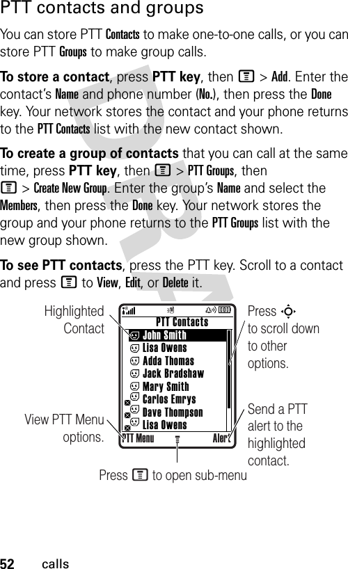 52callsPTT contacts and groupsYou can store PTT Contacts to make one-to-one calls, or you can store PTT Groups to make group calls.To store a contact, press PTT key, then M&gt;Add. Enter the contact’s Name and phone number (No.), then press the Done key. Your network stores the contact and your phone returns to the PTT Contacts list with the new contact shown.To create a group of contacts that you can call at the same time, press PTT key, then M&gt;PTT Groups, then M&gt;Create New Group. Enter the group’s Name and select the Members, then press the Done key. Your network stores the group and your phone returns to the PTT Groups list with the new group shown.To see PTT contacts, press the PTT key. Scroll to a contact and press M to View, Edit, or Delete it.Highlighted ContactView PTT Menu options.Press S        to scroll down to other options.          PTT Contacts     John Smith     Lisa Owens     Adda Thomas     Jack Bradshaw     Mary Smith     Carlos Emrys     Dave Thompson     Lisa OwensPTT Menu AlertGSend a PTT alert to the highlighted contact.Press M to open sub-menu