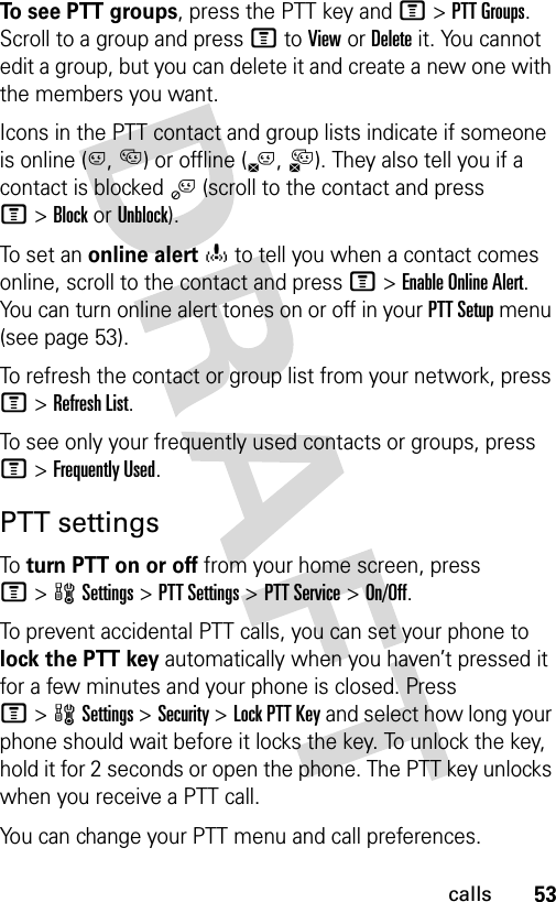 53callsTo see PTT groups, press the PTT key and M&gt;PTT Groups. Scroll to a group and press M to View or Delete it. You cannot edit a group, but you can delete it and create a new one with the members you want.Icons in the PTT contact and group lists indicate if someone is online (C, D) or offline (B,A). They also tell you if a contact is blocked j (scroll to the contact and press M&gt;Block or Unblock).To set an online alerto to tell you when a contact comes online, scroll to the contact and press M&gt;Enable Online Alert. You can turn online alert tones on or off in your PTT Setup menu (see page 53).To refresh the contact or group list from your network, press M&gt;Refresh List.To see only your frequently used contacts or groups, press M&gt;Frequently Used.PTT settingsTo turn PTT on or off from your home screen, press M&gt;wSettings &gt;PTT Settings &gt;PTT Service &gt;On/Off. To prevent accidental PTT calls, you can set your phone to lock the PTT key automatically when you haven’t pressed it for a few minutes and your phone is closed. Press M&gt;wSettings &gt;Security &gt;Lock PTT Key and select how long your phone should wait before it locks the key. To unlock the key, hold it for 2 seconds or open the phone. The PTT key unlocks when you receive a PTT call.You can change your PTT menu and call preferences.