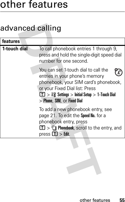 55other featuresother featuresadvanced callingfeatures1-touch dialTo call phonebook entries 1 through 9, press and hold the single-digit speed dial number for one second.You can set 1-touch dial to call the entries in your phone’s memory phonebook, your SIM card’s phonebook, or your Fixed Dial list: Press M&gt;wSettings &gt;Initial Setup &gt;1-Touch Dial &gt;Phone,SIM,or Fixed DialTo add a new phonebook entry, see page 21. To edit the Speed No. for a phonebook entry, press M&gt;nPhonebook, scroll to the entry, and press M&gt;Edit.