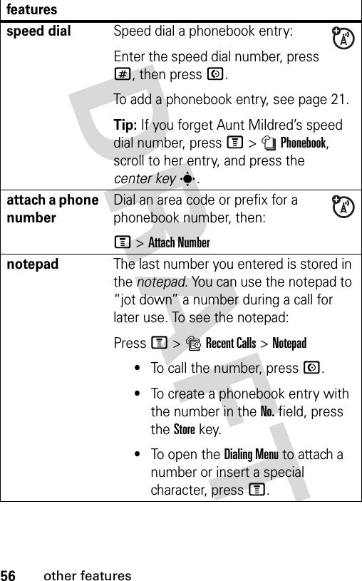 56other featuresspeed dialSpeed dial a phonebook entry:Enter the speed dial number, press #, then press N.To add a phonebook entry, see page 21.Tip: If you forget Aunt Mildred’s speed dial number, press M&gt;nPhonebook, scroll to her entry, and press the center keys.attach a phone numberDial an area code or prefix for a phonebook number, then:M &gt;Attach NumbernotepadThe last number you entered is stored in the notepad. You can use the notepad to “jot down” a number during a call for later use. To see the notepad:Press M&gt;sRecent Calls &gt;Notepad•To call the number, press N.•To create a phonebook entry with the number in the No. field, press the Store key.•To open the Dialing Menu to attach a number or insert a special character, press M.features