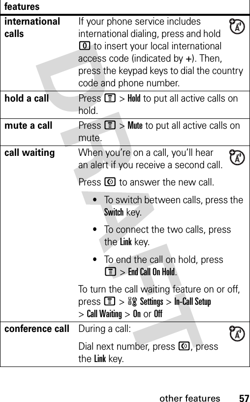 57other featuresinternational callsIf your phone service includes international dialing, press and hold 0 to insert your local international access code (indicated by +). Then, press the keypad keys to dial the country code and phone number.hold a callPress M&gt;Hold to put all active calls on hold.mute a callPress M&gt;Mute to put all active calls on mute.call waitingWhen you’re on a call, you’ll hear an alert if you receive a second call.Press N to answer the new call.•To switch between calls, press the Switch key.•To connect the two calls, press the Link key.•To end the call on hold, press M&gt;End Call On Hold.To turn the call waiting feature on or off, press M&gt;wSettings &gt;In-Call Setup &gt;Call Waiting &gt;OnorOffconference callDuring a call:Dial next number, press N, press the Linkkey.features