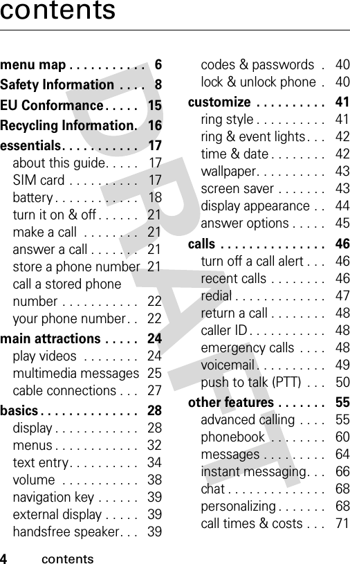 4contentscontentsmenu map . . . . . . . . . . .   6Safety Information  . . . .   8EU Conformance . . . . .   15Recycling Information.   16essentials. . . . . . . . . . .   17about this guide. . . . .   17SIM card . . . . . . . . . .   17battery . . . . . . . . . . . .   18turn it on &amp; off . . . . . .   21make a call  . . . . . . . .   21answer a call . . . . . . .   21store a phone number  21call a stored phone number . . . . . . . . . . .   22your phone number. .   22main attractions . . . . .   24play videos  . . . . . . . .   24multimedia messages  25cable connections . . .   27basics . . . . . . . . . . . . . .   28display . . . . . . . . . . . .   28menus . . . . . . . . . . . .   32text entry. . . . . . . . . .   34volume  . . . . . . . . . . .   38navigation key . . . . . .   39external display . . . . .   39handsfree speaker. . .   39codes &amp; passwords  .   40lock &amp; unlock phone  .   40customize  . . . . . . . . . .   41ring style . . . . . . . . . .   41ring &amp; event lights . . .   42time &amp; date . . . . . . . .   42wallpaper. . . . . . . . . .   43screen saver . . . . . . .   43display appearance . .   44answer options . . . . .   45calls  . . . . . . . . . . . . . . .   46turn off a call alert . . .   46recent calls . . . . . . . .   46redial . . . . . . . . . . . . .   47return a call . . . . . . . .   48caller ID . . . . . . . . . . .   48emergency calls . . . .   48voicemail . . . . . . . . . .   49push to talk (PTT)  . . .   50other features . . . . . . .   55advanced calling . . . .   55phonebook  . . . . . . . .   60messages . . . . . . . . .   64instant messaging. . .   66chat . . . . . . . . . . . . . .   68personalizing . . . . . . .   68call times &amp; costs . . .   71