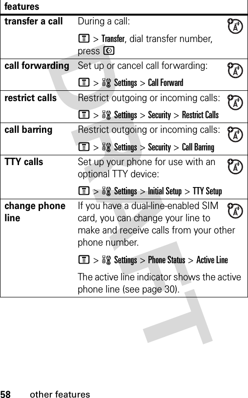 58other featurestransfer a callDuring a call:M &gt;Transfer, dial transfer number, press Ncall forwardingSet up or cancel call forwarding:M&gt;wSettings &gt;Call Forwardrestrict callsRestrict outgoing or incoming calls:M&gt;wSettings &gt;Security &gt;Restrict Callscall barringRestrict outgoing or incoming calls:M&gt;wSettings &gt;Security &gt;Call BarringTTY callsSet up your phone for use with an optional TTY device:M&gt;wSettings &gt;Initial Setup &gt;TTY Setupchange phone lineIf you have a dual-line-enabled SIM card, you can change your line to make and receive calls from your other phone number.M&gt;wSettings &gt;Phone Status &gt;Active LineThe active line indicator shows the active phone line (see page 30).features