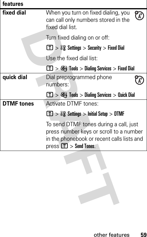 59other featuresfixed dial When you turn on fixed dialing, you can call only numbers stored in the fixed dial list.Turn fixed dialing on or off:M&gt;wSettings &gt;Security &gt;Fixed DialUse the fixed dial list:M&gt;ÉTools &gt;Dialing Services &gt;Fixed Dialquick dialDial preprogrammed phone numbers:M&gt;ÉTools &gt;Dialing Services &gt;Quick DialDTMF tones Activate DTMF tones:M&gt;wSettings &gt;Initial Setup &gt;DTMFTo send DTMF tones during a call, just press number keys or scroll to a number in the phonebook or recent calls lists and press M&gt;Send Tones.features