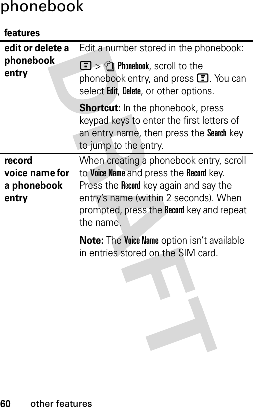 60other featuresphonebookfeaturesedit or delete a phonebook entryEdit a number stored in the phonebook:M &gt;nPhonebook, scroll to the phonebook entry, and press M. You can select Edit, Delete, or other options.Shortcut: In the phonebook, press keypad keys to enter the first letters of an entry name, then press the Search key to jump to the entry.record voice name for a phonebook entryWhen creating a phonebook entry, scroll to Voice Name and press the Recordkey. Press the Recordkey again and say the entry’s name (within 2 seconds). When prompted, press the Recordkey and repeat the name.Note: The Voice Name option isn’t available in entries stored on the SIM card.