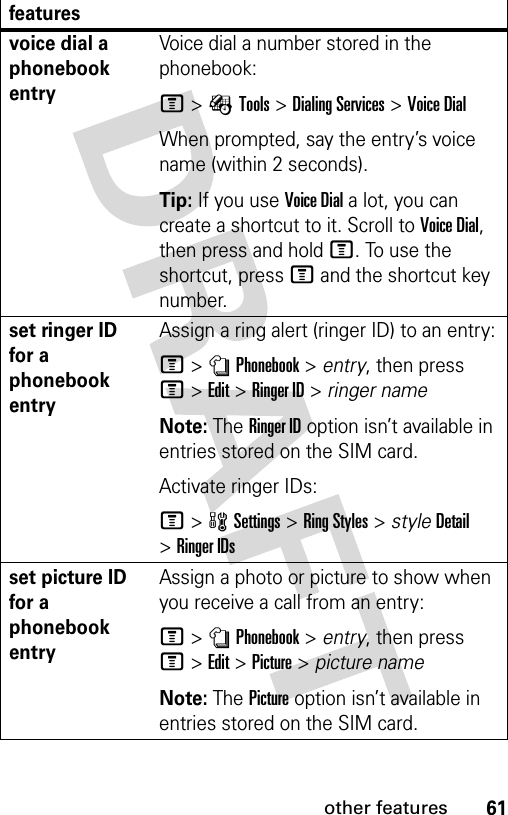 61other featuresvoice dial a phonebook entryVoice dial a number stored in the phonebook:M&gt;ÉTools &gt;Dialing Services &gt;Voice DialWhen prompted, say the entry’s voice name (within 2 seconds).Tip: If you use Voice Dial a lot, you can create a shortcut to it. Scroll to Voice Dial, then press and hold M. To use the shortcut, press M and the shortcut key number.set ringer ID for a phonebook entryAssign a ring alert (ringer ID) to an entry:M&gt;nPhonebook &gt; entry, then press M&gt;Edit &gt;Ringer ID &gt; ringer nameNote: The Ringer ID option isn’t available in entries stored on the SIM card.Activate ringer IDs:M&gt;wSettings &gt;Ring Styles &gt; styleDetail &gt;Ringer IDsset picture ID for a phonebook entryAssign a photo or picture to show when you receive a call from an entry:M&gt;nPhonebook &gt; entry, then press M&gt;Edit &gt;Picture &gt; picture nameNote: The Picture option isn’t available in entries stored on the SIM card.features