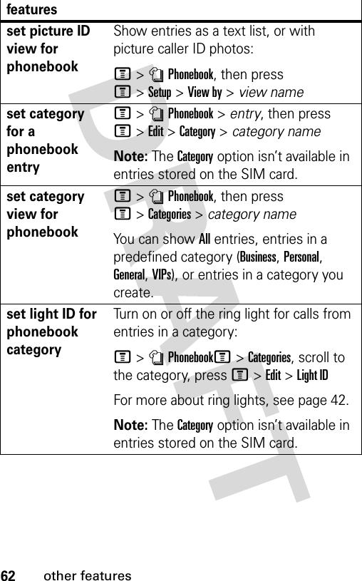 62other featuresset picture ID view for phonebookShow entries as a text list, or with picture caller ID photos:M&gt;nPhonebook, then press M&gt;Setup&gt;View by &gt; view nameset category for a phonebook entryM&gt;nPhonebook &gt; entry, then press M&gt;Edit&gt;Category &gt; category nameNote: The Category option isn’t available in entries stored on the SIM card.set category view for phonebookM&gt;nPhonebook, then press M&gt;Categories&gt;category nameYou can show All entries, entries in a predefined category (Business, Personal, General, VIPs), or entries in a category you create.set light ID for phonebook categoryTurn on or off the ring light for calls from entries in a category:M&gt;nPhonebookM&gt;Categories, scroll to the category, press M&gt;Edit&gt;Light IDFor more about ring lights, see page 42.Note: The Category option isn’t available in entries stored on the SIM card.features