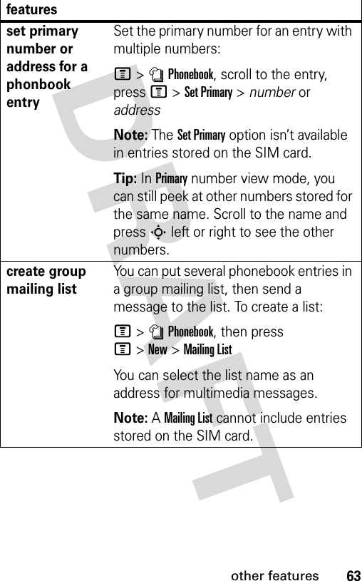 63other featuresset primary number or address for a phonbook entrySet the primary number for an entry with multiple numbers:M &gt;nPhonebook, scroll to the entry, press M&gt;Set Primary &gt; number or addressNote: The Set Primary option isn’t available in entries stored on the SIM card.Tip: In Primary number view mode, you can still peek at other numbers stored for the same name. Scroll to the name and press S left or right to see the other numbers.create group mailing listYou can put several phonebook entries in a group mailing list, then send a message to the list. To create a list:M&gt;nPhonebook, then press M&gt;New&gt;Mailing ListYou can select the list name as an address for multimedia messages.Note: A Mailing List cannot include entries stored on the SIM card.features