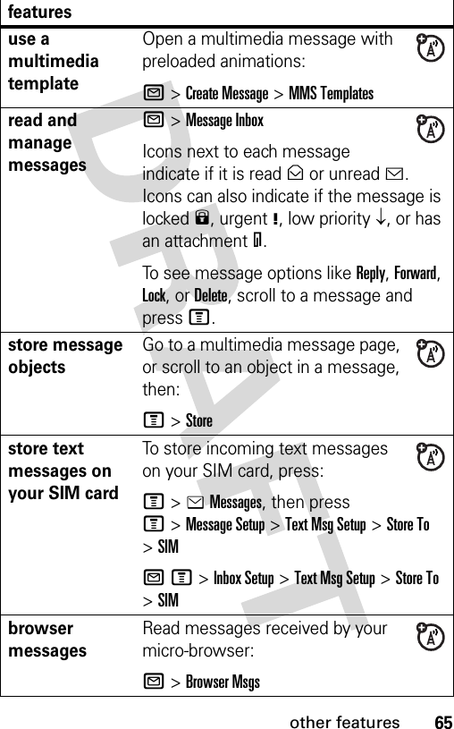 65other featuresuse a multimedia templateOpen a multimedia message with preloaded animations:R &gt;Create Message &gt;MMS Templatesread and manage messagesR &gt;Message InboxIcons next to each message indicate if it is read&gt; or unread&lt;. Icons can also indicate if the message is locked9, urgent!, low priority↓, or has an attachment=.To see message options like Reply, Forward, Lock, or Delete, scroll to a message and press M.store message objectsGo to a multimedia message page, or scroll to an object in a message, then:M&gt;Storestore text messages on your SIM cardTo store incoming text messages on your SIM card, press:M&gt;eMessages, then press M&gt;Message Setup &gt;Text Msg Setup &gt;Store To &gt;SIMRM&gt;Inbox Setup &gt;Text Msg Setup &gt;Store To &gt;SIMbrowser messages Read messages received by your micro-browser:R &gt;Browser Msgsfeatures