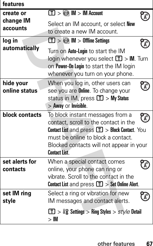 67other featurescreate or change IM accountsM&gt;ãIM &gt;IM AccountSelect an IM account, or select New to create a new IM account.log in automaticallyM&gt;ãIM &gt;Offline SettingsTurn on Auto-Login to start the IM login whenever you select M&gt;IM. Turn on Power-On Login to start the IM login whenever you turn on your phone.hide your online statusWhen you log in, other users can see you are Online. To change your status in IM, press M&gt;My Status &gt;AwayorInvisible.block contactsTo block instant messages from a contact, scroll to the contact in the Contact List and press M&gt;Block Contact. You must be online to block a contact. Blocked contacts will not appear in your Contact List.set alerts for contactsWhen a special contact comes online, your phone can ring or vibrate. Scroll to the contact in the Contact List and press M&gt;Set Online Alert.set IM ring styleSelect a ring or vibration for new IM messages and contact alerts.M&gt;wSettings &gt;Ring Styles &gt; styleDetail &gt;IMfeatures