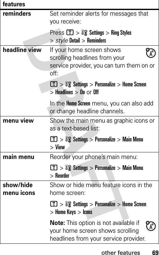 69other featuresremindersSet reminder alerts for messages that you receive:Press M&gt;wSettings &gt;Ring Styles &gt;styleDetail &gt;Remindersheadline viewIf your home screen shows scrolling headlines from your service provider, you can turn them on or off:M&gt;wSettings &gt;Personalize &gt;Home Screen &gt;Headlines &gt;OnorOffIn the Home Screen menu, you can also add or change headline channels.menu viewShow the main menu as graphic icons or as a text-based list:M&gt;wSettings &gt;Personalize &gt;Main Menu &gt;Viewmain menu Reorder your phone’s main menu:M&gt;wSettings &gt;Personalize &gt;Main Menu &gt;Reordershow/hide menu iconsShow or hide menu feature icons in the home screen:M&gt;wSettings &gt;Personalize &gt;Home Screen &gt;Home Keys &gt;IconsNote: This option is not available if your home screen shows scrolling headlines from your service provider.features