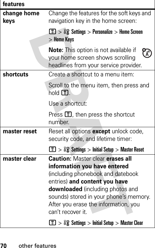 70other featureschange home keysChange the features for the soft keys and navigation key in the home screen:M&gt;wSettings&gt;Personalize &gt;Home Screen &gt;Home KeysNote: This option is not available if your home screen shows scrolling headlines from your service provider.shortcuts Create a shortcut to a menu item:Scroll to the menu item, then press and hold M.Use a shortcut:Press M, then press the shortcut number.master resetReset all options except unlock code, security code, and lifetime timer:M&gt;wSettings &gt;Initial Setup &gt;Master Resetmaster clear  Caution: Master clear erases all information you have entered (including phonebook and datebook entries) and content you have downloaded (including photos and sounds) stored in your phone’s memory. After you erase the information, you can’t recover it.M&gt;wSettings &gt;Initial Setup &gt;Master Clearfeatures