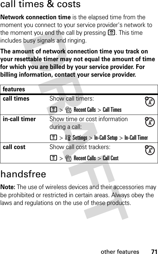 71other featurescall times &amp; costsNetwork connection time is the elapsed time from the moment you connect to your service provider&apos;s network to the moment you end the call by pressing O. This time includes busy signals and ringing.The amount of network connection time you track on your resettable timer may not equal the amount of time for which you are billed by your service provider. For billing information, contact your service provider.handsfreeNote: The use of wireless devices and their accessories may be prohibited or restricted in certain areas. Always obey the laws and regulations on the use of these products. featurescall timesShow call timers:M&gt;sRecent Calls &gt;Call Timesin-call timerShow time or cost information during a call:M&gt;wSettings &gt;In-Call Setup &gt;In-Call Timercall costShow call cost trackers:M&gt;sRecent Calls &gt;Call Cost