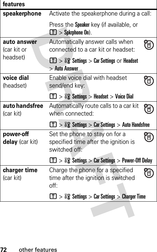 72other featuresfeaturesspeakerphoneActivate the speakerphone during a call:Press the Speakerkey (if available, or M&gt;Spkrphone On).auto answer (car kit or headset)Automatically answer calls when connected to a car kit or headset:M&gt;wSettings &gt;Car Settings or Headset &gt;Auto Answervoice dial (headset)Enable voice dial with headset send/end key:M&gt;wSettings &gt;Headset &gt;Voice Dialauto handsfree (car kit)Automatically route calls to a car kit when connected:M&gt;wSettings &gt;Car Settings &gt;Auto Handsfreepower-off delay (car kit)Set the phone to stay on for a specified time after the ignition is switched off:M &gt;wSettings &gt;Car Settings &gt;Power-Off Delaycharger time (car kit)Charge the phone for a specified time after the ignition is switched off:M&gt;wSettings &gt;Car Settings &gt;Charger Time