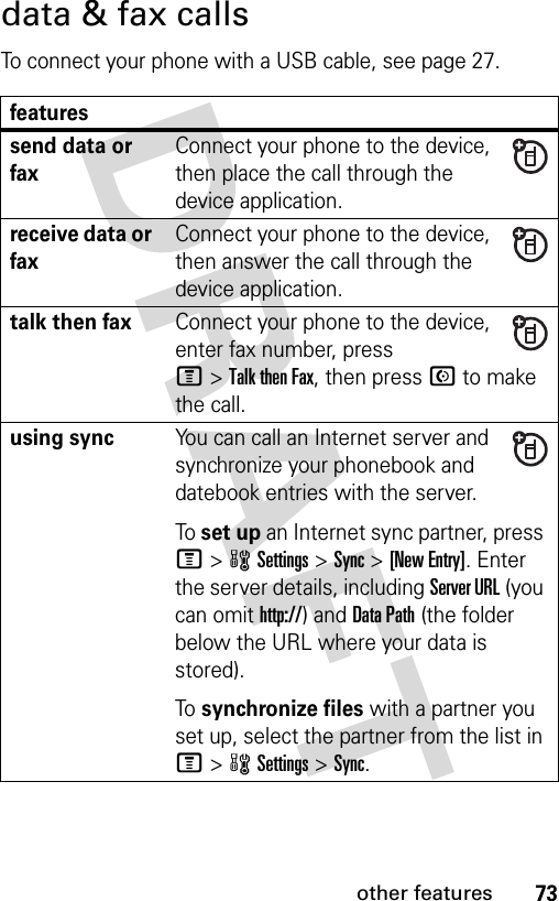 73other featuresdata &amp; fax callsTo connect your phone with a USB cable, see page 27.featuressend data or faxConnect your phone to the device, then place the call through the device application.receive data or faxConnect your phone to the device, then answer the call through the device application.talk then faxConnect your phone to the device, enter fax number, press M&gt;Talk then Fax, then press N to make the call.using syncYou can call an Internet server and synchronize your phonebook and datebook entries with the server.To set up an Internet sync partner, press M&gt;wSettings &gt;Sync &gt;[New Entry]. Enter the server details, including Server URL (you can omit http://) and Data Path (the folder below the URL where your data is stored).To synchronize files with a partner you set up, select the partner from the list in M&gt;wSettings &gt;Sync.