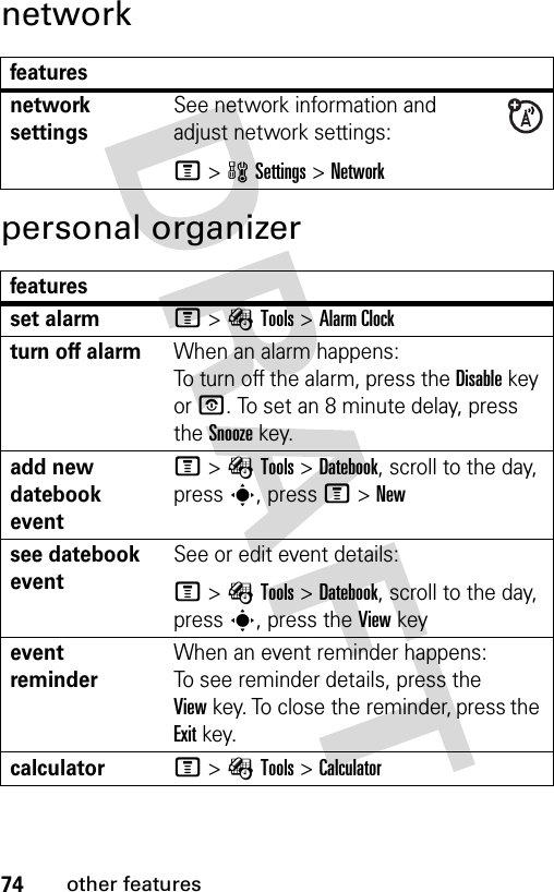 74other featuresnetworkpersonal organizerfeaturesnetwork settingsSee network information and adjust network settings:M&gt;wSettings &gt;Networkfeaturesset alarmM&gt;ÉTools &gt;Alarm Clockturn off alarm When an alarm happens: To turn off the alarm, press the Disablekey or O. To set an 8 minute delay, press the Snoozekey.add new datebook event M&gt;ÉTools &gt;Datebook, scroll to the day, press s, press M&gt;Newsee datebook eventSee or edit event details:M&gt;ÉTools &gt;Datebook, scroll to the day, press s, press the View keyevent reminder When an event reminder happens: To see reminder details, press the Viewkey. To close the reminder, press the Exitkey.calculatorM&gt;ÉTools &gt;Calculator