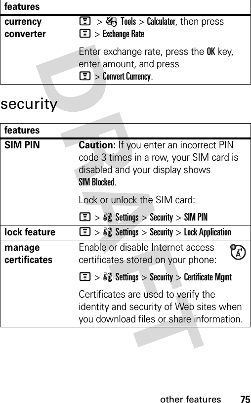 75other featuressecuritycurrency converter M &gt;ÉTools &gt;Calculator, then press M&gt;Exchange RateEnter exchange rate, press the OKkey, enter amount, and press M&gt;Convert Currency.featuresSIM PIN  Caution: If you enter an incorrect PIN code 3 times in a row, your SIM card is disabled and your display shows SIM Blocked.Lock or unlock the SIM card:M&gt;wSettings &gt;Security &gt;SIM PINlock featureM&gt;wSettings &gt;Security &gt;Lock Applicationmanage certificatesEnable or disable Internet access certificates stored on your phone:M&gt;wSettings &gt;Security &gt;Certificate MgmtCertificates are used to verify the identity and security of Web sites when you download files or share information.features