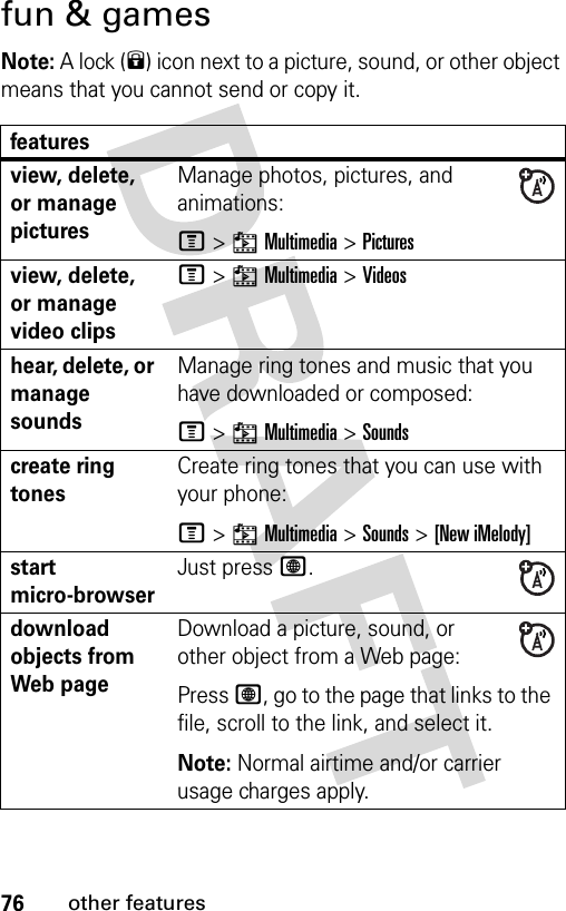 76other featuresfun &amp; gamesNote: A lock (9) icon next to a picture, sound, or other object means that you cannot send or copy it.featuresview, delete, or manage picturesManage photos, pictures, and animations:M&gt;hMultimedia &gt;Picturesview, delete, or manage video clipsM&gt;hMultimedia &gt;Videoshear, delete, or manage soundsManage ring tones and music that you have downloaded or composed:M&gt;hMultimedia &gt;Soundscreate ring tonesCreate ring tones that you can use with your phone:M&gt;hMultimedia &gt;Sounds &gt;[New iMelody]start micro-browserJust press L.download objects from Web pageDownload a picture, sound, or other object from a Web page:Press L, go to the page that links to the file, scroll to the link, and select it.Note: Normal airtime and/or carrier usage charges apply.