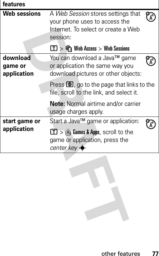 77other featuresWeb sessions A Web Session stores settings that your phone uses to access the Internet. To select or create a Web session:M&gt;áWeb Access &gt;Web Sessionsdownload game or applicationYou can download a Java™ game or application the same way you download pictures or other objects:Press L, go to the page that links to the file, scroll to the link, and select it.Note: Normal airtime and/or carrier usage charges apply.start game or application Start a Java™ game or application:M&gt;QGames &amp; Apps, scroll to the game or application, press the center keysfeatures