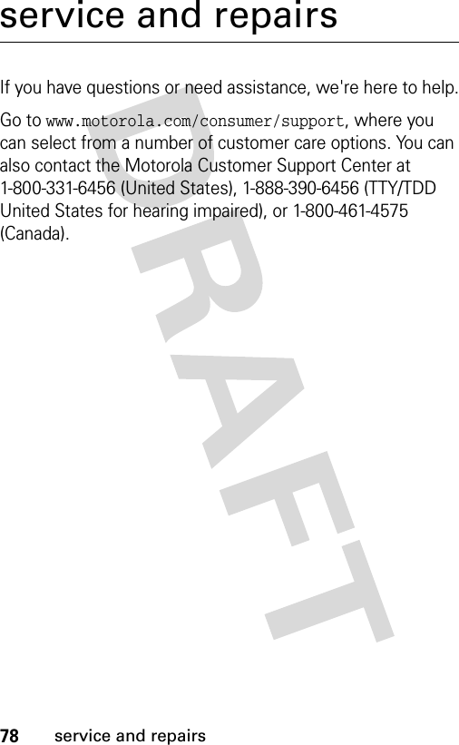 78service and repairsservice and repairsIf you have questions or need assistance, we&apos;re here to help.Go to www.motorola.com/consumer/support, where you can select from a number of customer care options. You can also contact the Motorola Customer Support Center at 1-800-331-6456 (United States), 1-888-390-6456 (TTY/TDD United States for hearing impaired), or 1-800-461-4575 (Canada).