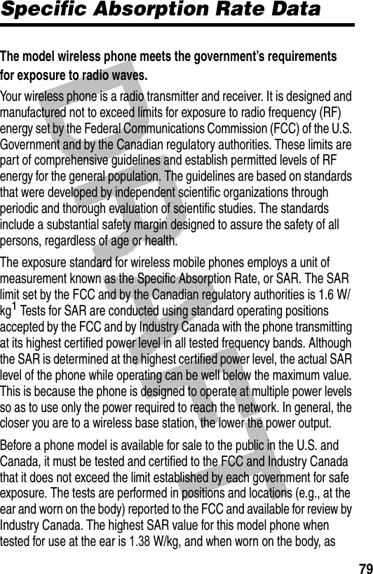  79Specific Absorption Rate DataThe model wireless phone meets the government’s requirements for exposure to radio waves. Your wireless phone is a radio transmitter and receiver. It is designed and manufactured not to exceed limits for exposure to radio frequency (RF) energy set by the Federal Communications Commission (FCC) of the U.S. Government and by the Canadian regulatory authorities. These limits are part of comprehensive guidelines and establish permitted levels of RF energy for the general population. The guidelines are based on standards that were developed by independent scientific organizations through periodic and thorough evaluation of scientific studies. The standards include a substantial safety margin designed to assure the safety of all persons, regardless of age or health.The exposure standard for wireless mobile phones employs a unit of measurement known as the Specific Absorption Rate, or SAR. The SAR limit set by the FCC and by the Canadian regulatory authorities is 1.6 W/kg1 Tests for SAR are conducted using standard operating positions accepted by the FCC and by Industry Canada with the phone transmitting at its highest certified power level in all tested frequency bands. Although the SAR is determined at the highest certified power level, the actual SAR level of the phone while operating can be well below the maximum value. This is because the phone is designed to operate at multiple power levels so as to use only the power required to reach the network. In general, the closer you are to a wireless base station, the lower the power output.Before a phone model is available for sale to the public in the U.S. and Canada, it must be tested and certified to the FCC and Industry Canada that it does not exceed the limit established by each government for safe exposure. The tests are performed in positions and locations (e.g., at the ear and worn on the body) reported to the FCC and available for review by Industry Canada. The highest SAR value for this model phone when tested for use at the ear is 1.38     W/kg, and when worn on the body, as 