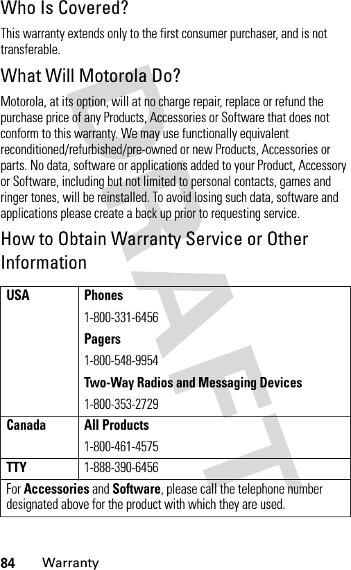 84WarrantyWho Is Covered?This warranty extends only to the first consumer purchaser, and is not transferable.What Will Motorola Do?Motorola, at its option, will at no charge repair, replace or refund the purchase price of any Products, Accessories or Software that does not conform to this warranty. We may use functionally equivalent reconditioned/refurbished/pre-owned or new Products, Accessories or parts. No data, software or applications added to your Product, Accessory or Software, including but not limited to personal contacts, games and ringer tones, will be reinstalled. To avoid losing such data, software and applications please create a back up prior to requesting service.How to Obtain Warranty Service or Other InformationUSA Phones1-800-331-6456Pagers1-800-548-9954Two-Way Radios and Messaging Devices1-800-353-2729Canada All Products1-800-461-4575TTY1-888-390-6456For Accessories and Software, please call the telephone number designated above for the product with which they are used.