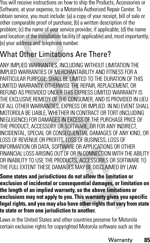 85WarrantyYou will receive instructions on how to ship the Products, Accessories or Software, at your expense, to a Motorola Authorized Repair Center. To obtain service, you must include: (a) a copy of your receipt, bill of sale or other comparable proof of purchase; (b) a written description of the problem; (c) the name of your service provider, if applicable; (d) the name and location of the installation facility (if applicable) and, most importantly; (e) your address and telephone number.What Other Limitations Are There?ANY IMPLIED WARRANTIES, INCLUDING WITHOUT LIMITATION THE IMPLIED WARRANTIES OF MERCHANTABILITY AND FITNESS FOR A PARTICULAR PURPOSE, SHALL BE LIMITED TO THE DURATION OF THIS LIMITED WARRANTY, OTHERWISE THE REPAIR, REPLACEMENT, OR REFUND AS PROVIDED UNDER THIS EXPRESS LIMITED WARRANTY IS THE EXCLUSIVE REMEDY OF THE CONSUMER, AND IS PROVIDED IN LIEU OF ALL OTHER WARRANTIES, EXPRESS OR IMPLIED. IN NO EVENT SHALL MOTOROLA BE LIABLE, WHETHER IN CONTRACT OR TORT (INCLUDING NEGLIGENCE) FOR DAMAGES IN EXCESS OF THE PURCHASE PRICE OF THE PRODUCT, ACCESSORY OR SOFTWARE, OR FOR ANY INDIRECT, INCIDENTAL, SPECIAL OR CONSEQUENTIAL DAMAGES OF ANY KIND, OR LOSS OF REVENUE OR PROFITS, LOSS OF BUSINESS, LOSS OF INFORMATION OR DATA, SOFTWARE OR APPLICATIONS OR OTHER FINANCIAL LOSS ARISING OUT OF OR IN CONNECTION WITH THE ABILITY OR INABILITY TO USE THE PRODUCTS, ACCESSORIES OR SOFTWARE TO THE FULL EXTENT THESE DAMAGES MAY BE DISCLAIMED BY LAW.Some states and jurisdictions do not allow the limitation or exclusion of incidental or consequential damages, or limitation on the length of an implied warranty, so the above limitations or exclusions may not apply to you. This warranty gives you specific legal rights, and you may also have other rights that vary from state to state or from one jurisdiction to another.Laws in the United States and other countries preserve for Motorola certain exclusive rights for copyrighted Motorola software such as the 