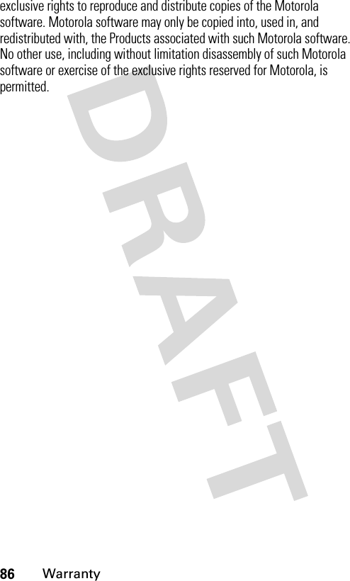 86Warrantyexclusive rights to reproduce and distribute copies of the Motorola software. Motorola software may only be copied into, used in, and redistributed with, the Products associated with such Motorola software. No other use, including without limitation disassembly of such Motorola software or exercise of the exclusive rights reserved for Motorola, is permitted.