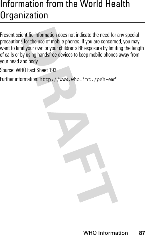 87WHO InformationInformation from the World Health OrganizationWHO Informat ionPresent scientific information does not indicate the need for any special precautions for the use of mobile phones. If you are concerned, you may want to limit your own or your children’s RF exposure by limiting the length of calls or by using handsfree devices to keep mobile phones away from your head and body. Source: WHO Fact Sheet 193 Further information: http://www.who.int./peh-emf