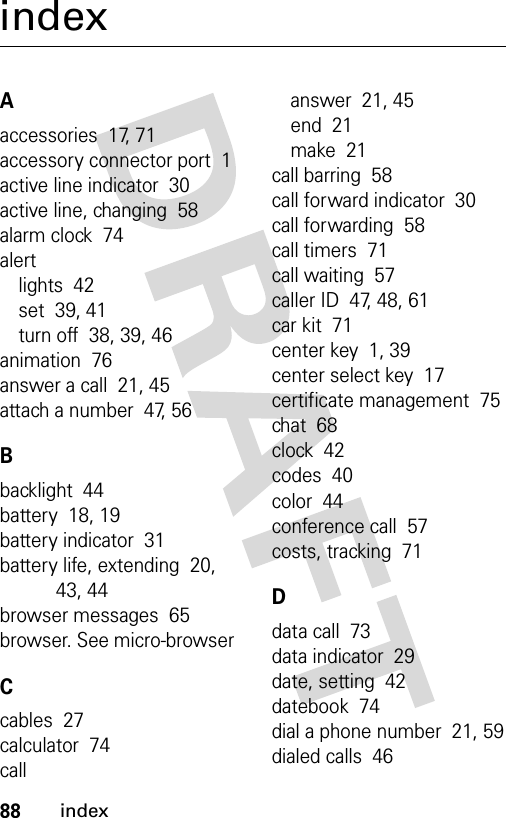 88indexindexAaccessories  17, 71accessory connector port  1active line indicator  30active line, changing  58alarm clock  74alertlights  42set  39, 41turn off  38, 39, 46animation  76answer a call  21, 45attach a number  47, 56Bbacklight  44battery  18, 19battery indicator  31battery life, extending  20, 43, 44browser messages  65browser. See micro-browserCcables  27calculator  74callanswer  21, 45end  21make  21call barring  58call forward indicator  30call forwarding  58call timers  71call waiting  57caller ID  47, 48, 61car kit  71center key  1, 39center select key  17certificate management  75chat  68clock  42codes  40color  44conference call  57costs, tracking  71Ddata call  73data indicator  29date, setting  42datebook  74dial a phone number  21, 59dialed calls  46